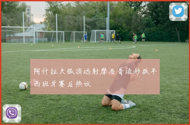 阿什拉夫弧顶远射摩洛哥读秒扳平西班牙赛后热议