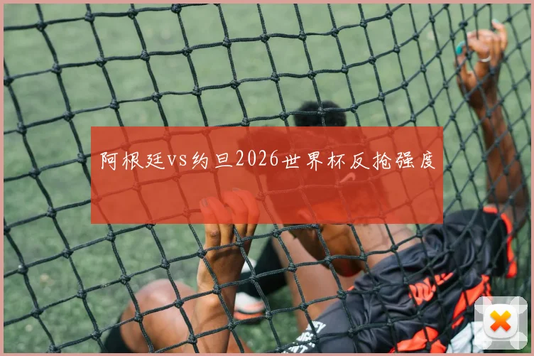阿根廷vs约旦2026世界杯反抢强度