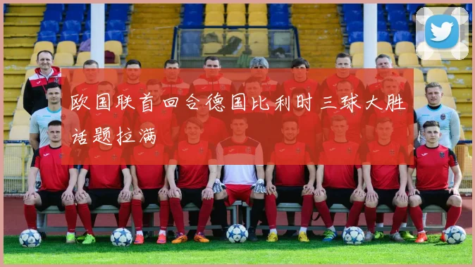 欧国联首回合德国比利时三球大胜话题拉满