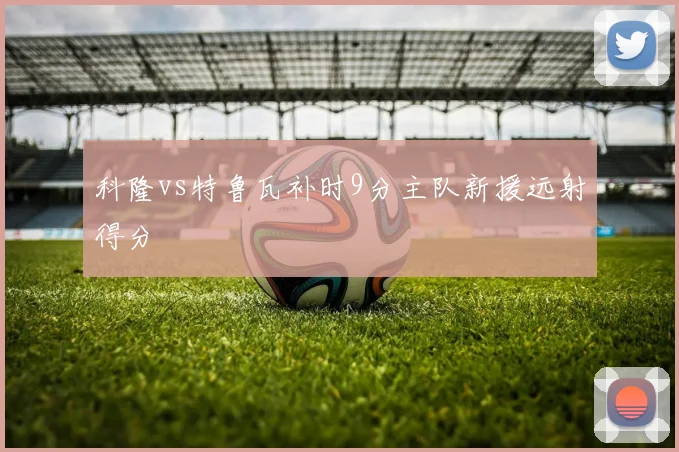 科隆vs特鲁瓦补时9分主队新援远射得分