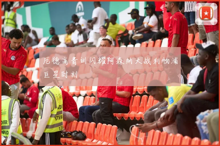 厄德高青训闪耀阿森纳大战利物浦巨星时刻